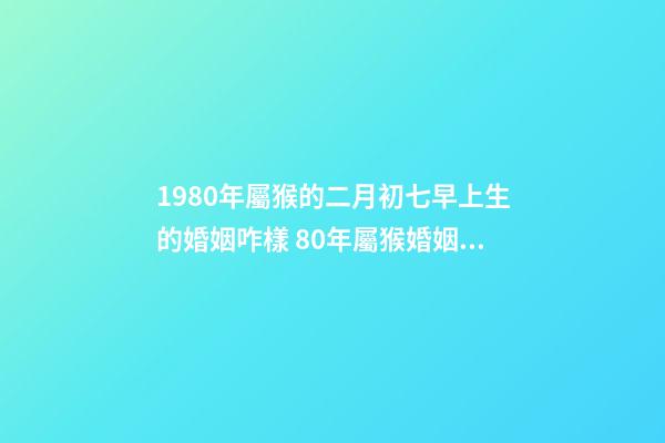1980年屬猴的二月初七早上生的婚姻咋樣 80年屬猴婚姻狀況，屬猴80年離婚后還有婚姻嗎